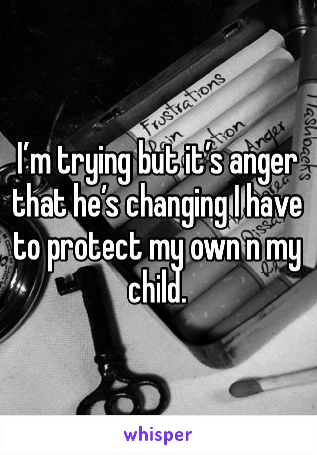 I’m trying but it’s anger that he’s changing I have to protect my own n my child. 