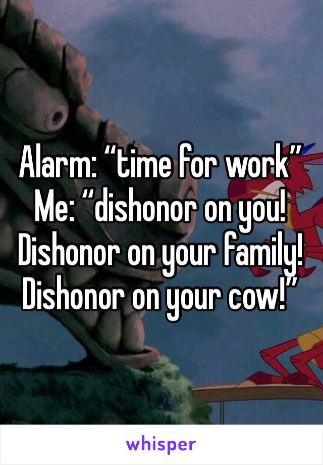 Alarm: “time for work”
Me: “dishonor on you! Dishonor on your family! Dishonor on your cow!”