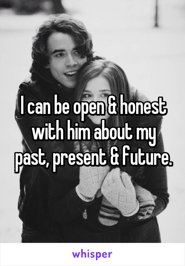 I can be open & honest with him about my past, present & future.