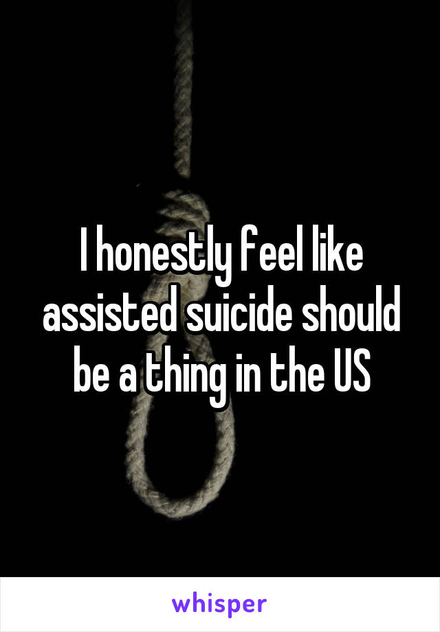 I honestly feel like assisted suicide should be a thing in the US