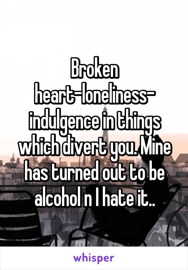 Broken heart-loneliness- indulgence in things which divert you. Mine has turned out to be alcohol n I hate it..