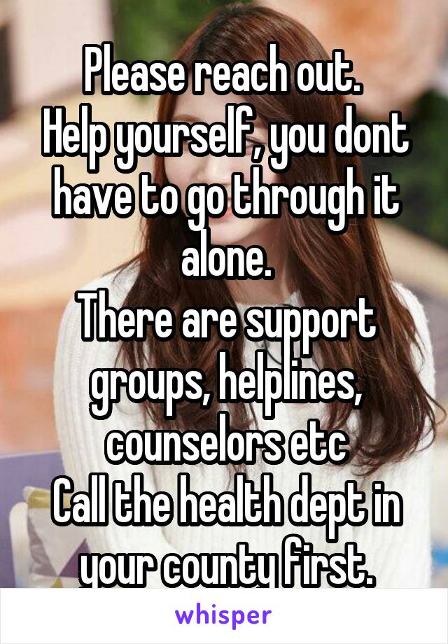 Please reach out. 
Help yourself, you dont have to go through it alone.
There are support groups, helplines, counselors etc
Call the health dept in your county first.