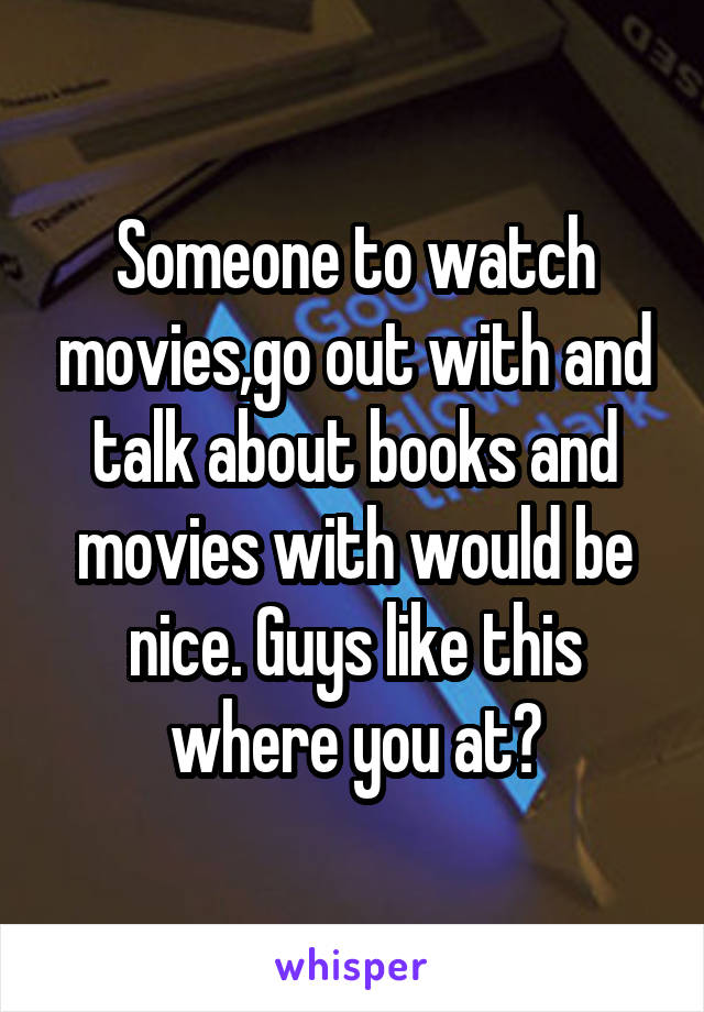 Someone to watch movies,go out with and talk about books and movies with would be nice. Guys like this where you at?