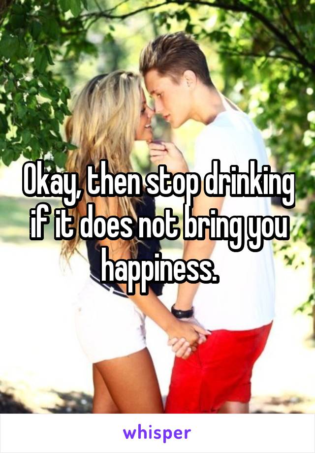 Okay, then stop drinking if it does not bring you happiness.