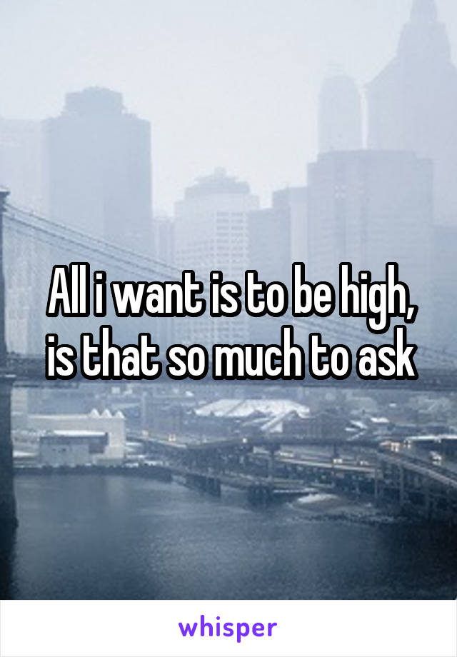 All i want is to be high, is that so much to ask