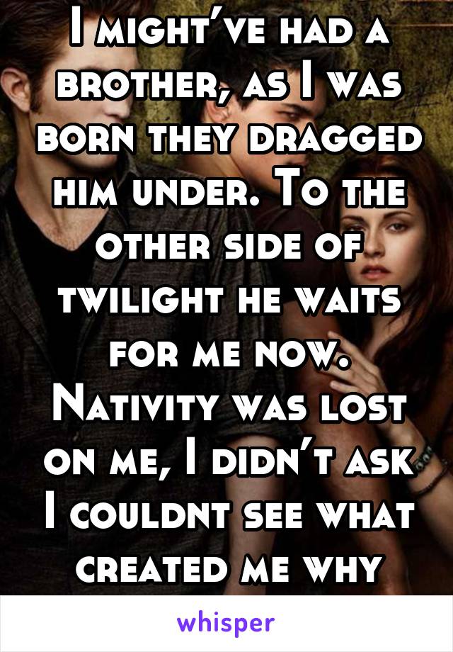 I might’ve had a brother, as I was born they dragged him under. To the other side of twilight he waits for me now. Nativity was lost on me, I didn’t ask I couldnt see what created me why when or how