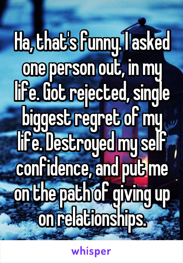Ha, that's funny. I asked one person out, in my life. Got rejected, single biggest regret of my life. Destroyed my self confidence, and put me on the path of giving up on relationships.