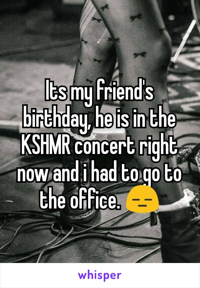 Its my friend's birthday, he is in the KSHMR concert right now and i had to go to the office. 😑