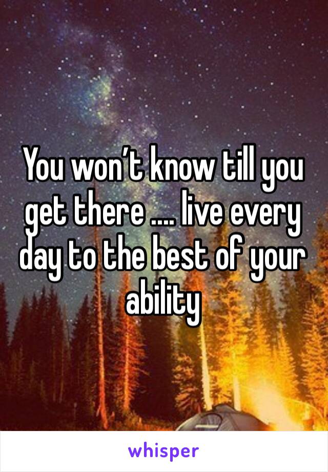 You won’t know till you get there .... live every day to the best of your ability 
