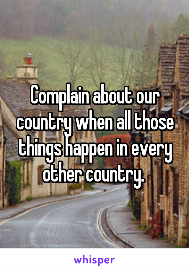 Complain about our country when all those things happen in every other country. 
