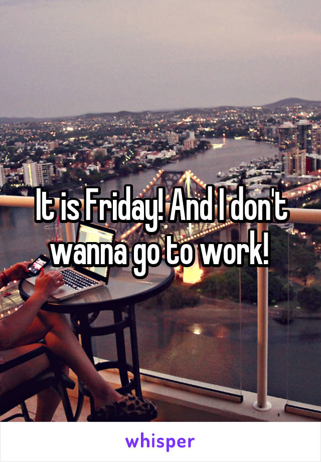 It is Friday! And I don't wanna go to work! 
