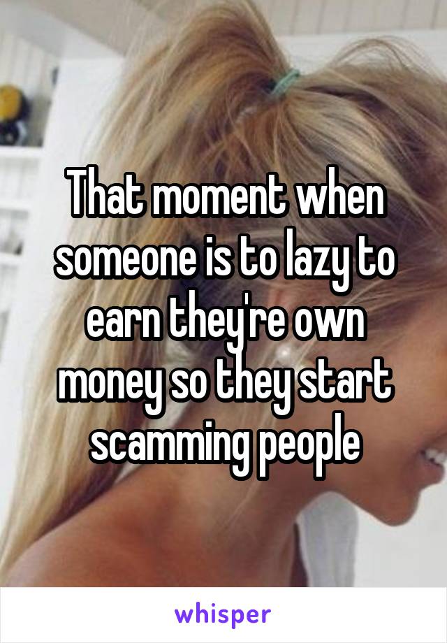 That moment when someone is to lazy to earn they're own money so they start scamming people