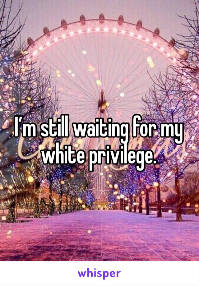 I’m still waiting for my white privilege.  