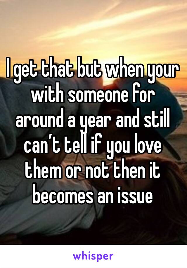 I get that but when your with someone for around a year and still can’t tell if you love them or not then it becomes an issue 