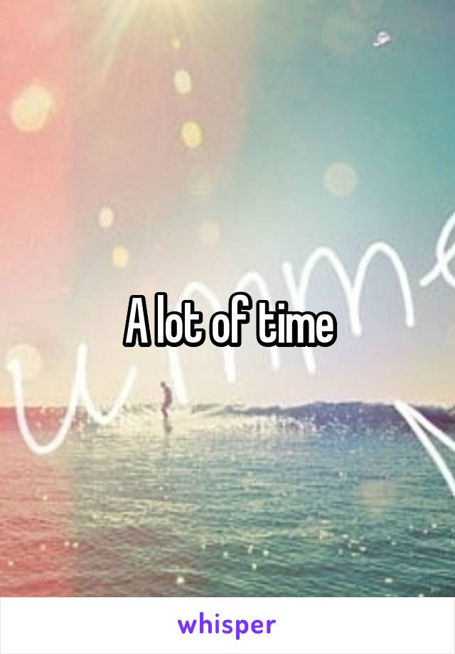 A lot of time