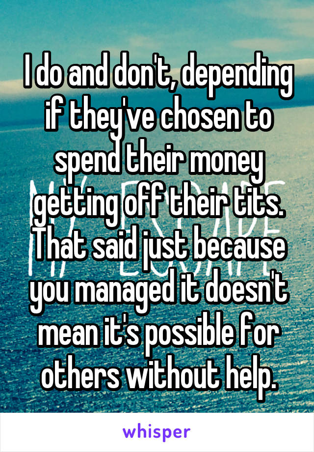 I do and don't, depending if they've chosen to spend their money getting off their tits. That said just because you managed it doesn't mean it's possible for others without help.