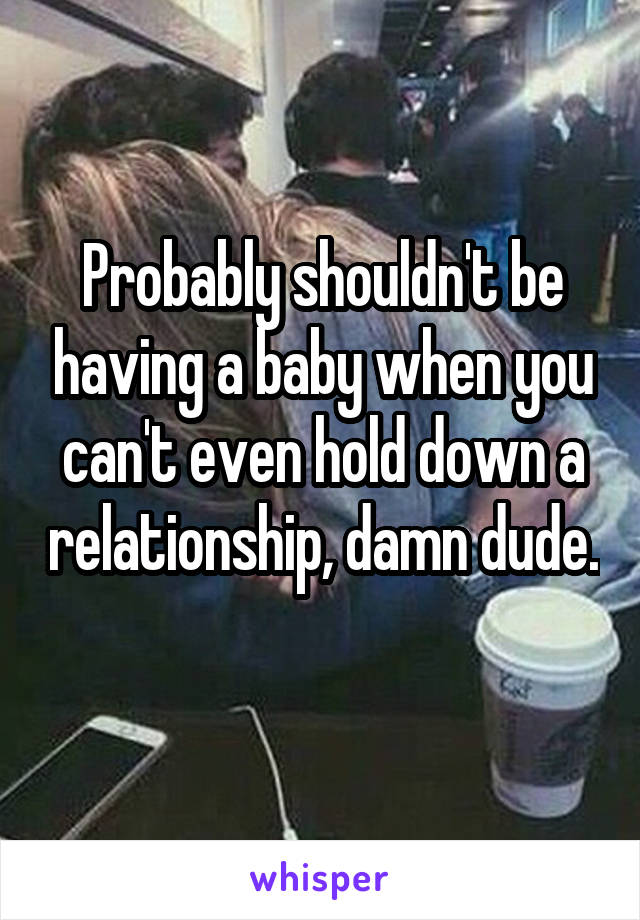 Probably shouldn't be having a baby when you can't even hold down a relationship, damn dude. 