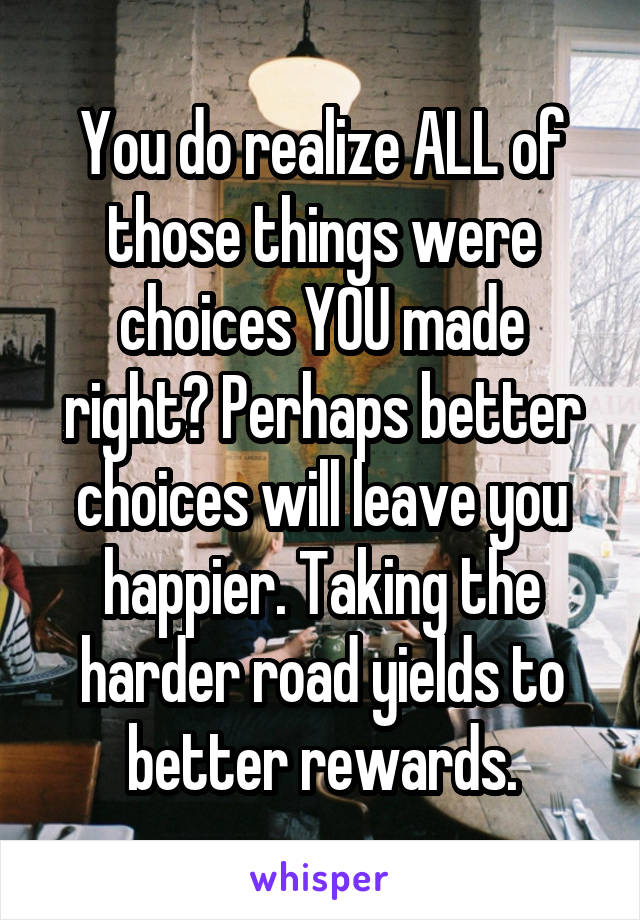 You do realize ALL of those things were choices YOU made right? Perhaps better choices will leave you happier. Taking the harder road yields to better rewards.