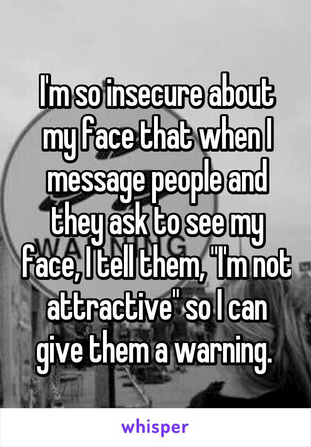 I'm so insecure about my face that when I message people and they ask to see my face, I tell them, "I'm not attractive" so I can give them a warning. 