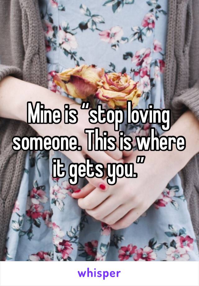Mine is “stop loving someone. This is where it gets you.”