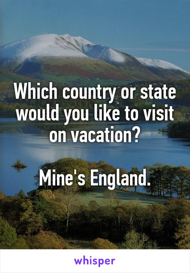 Which country or state would you like to visit on vacation?

Mine's England.