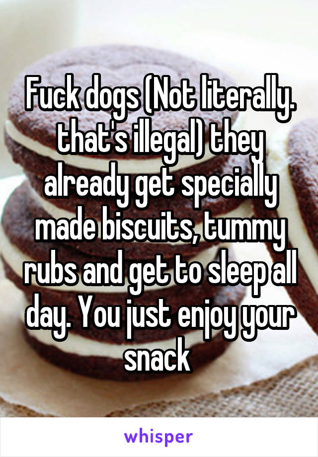 Fuck dogs (Not literally. that's illegal) they already get specially made biscuits, tummy rubs and get to sleep all day. You just enjoy your snack 