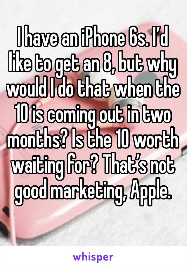 I have an iPhone 6s. I’d like to get an 8, but why would I do that when the 10 is coming out in two months? Is the 10 worth waiting for? That’s not good marketing, Apple.