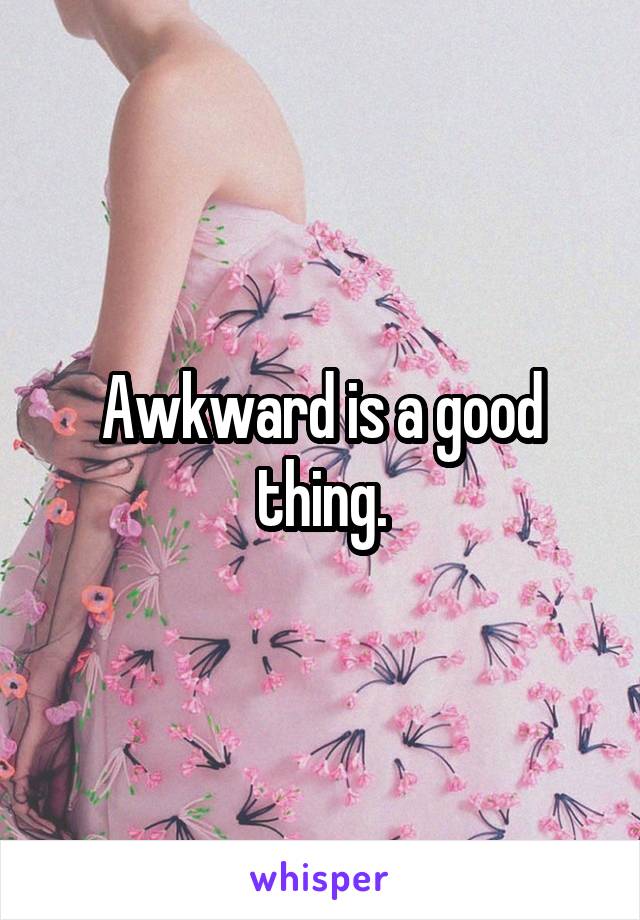 Awkward is a good thing.