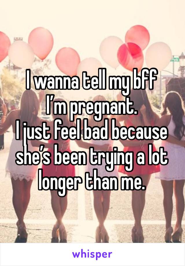I wanna tell my bff I’m pregnant. 
I just feel bad because she’s been trying a lot longer than me. 
