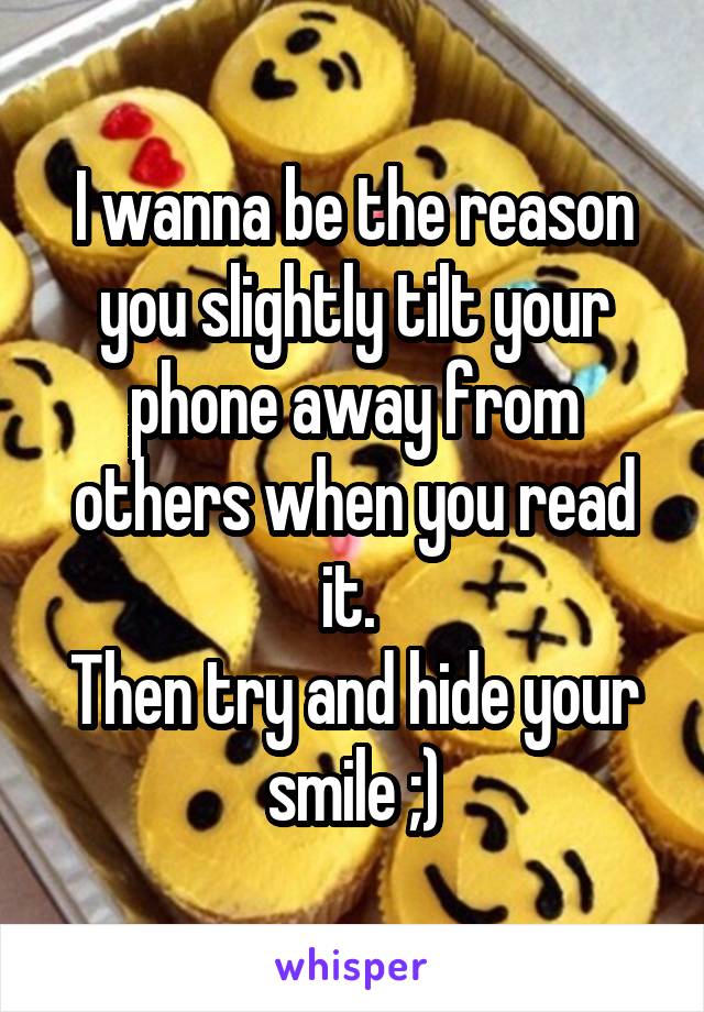 I wanna be the reason you slightly tilt your phone away from others when you read it. 
Then try and hide your smile ;)