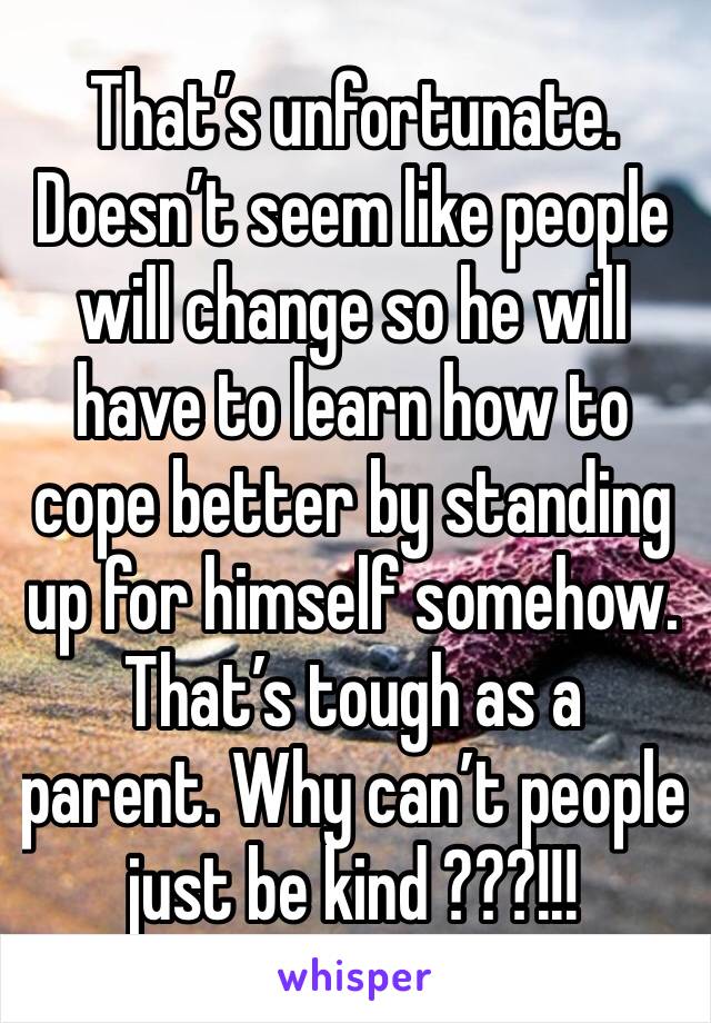 That’s unfortunate. Doesn’t seem like people will change so he will have to learn how to cope better by standing up for himself somehow. That’s tough as a parent. Why can’t people just be kind ???!!!