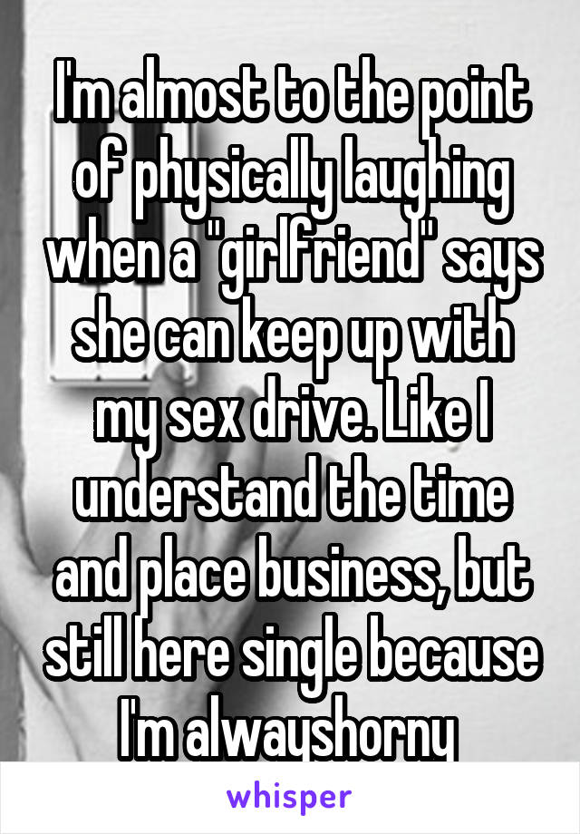 I'm almost to the point of physically laughing when a "girlfriend" says she can keep up with my sex drive. Like I understand the time and place business, but still here single because I'm alwayshorny 