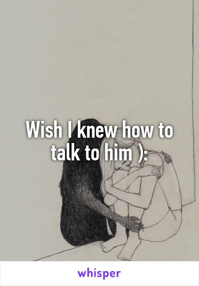 Wish I knew how to talk to him ):