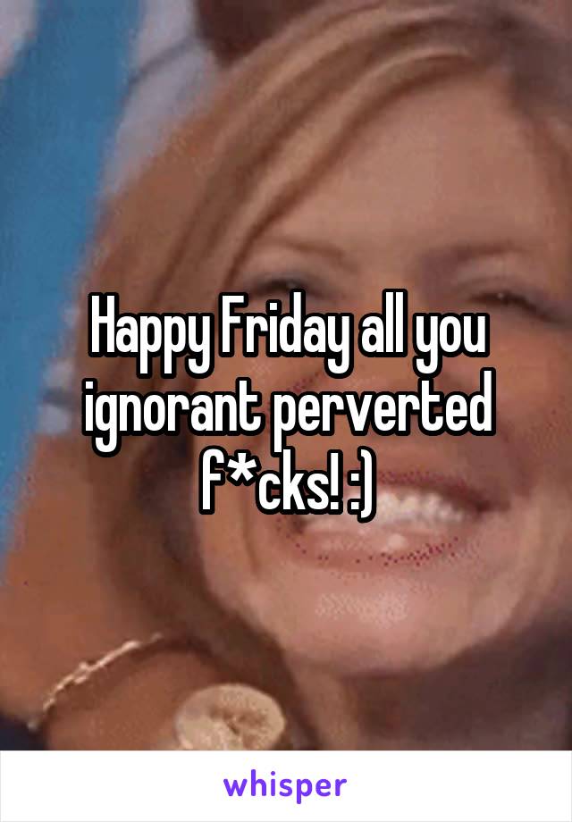 Happy Friday all you ignorant perverted f*cks! :)
