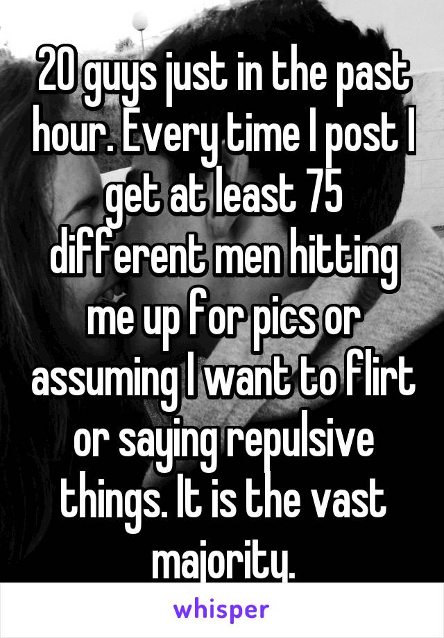 20 guys just in the past hour. Every time I post I get at least 75 different men hitting me up for pics or assuming I want to flirt or saying repulsive things. It is the vast majority.