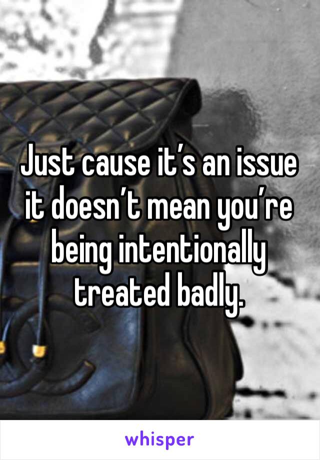 Just cause it’s an issue it doesn’t mean you’re being intentionally treated badly.