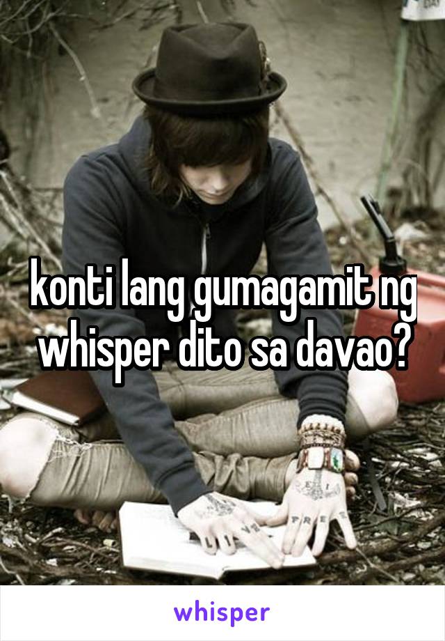 konti lang gumagamit ng whisper dito sa davao?