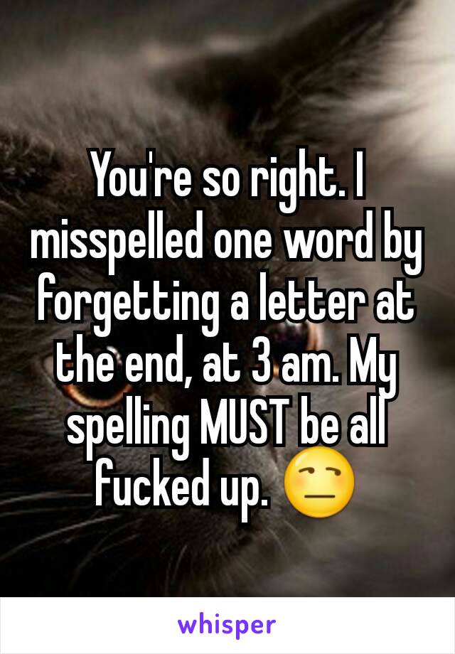 You're so right. I misspelled one word by forgetting a letter at the end, at 3 am. My spelling MUST be all fucked up. 😒