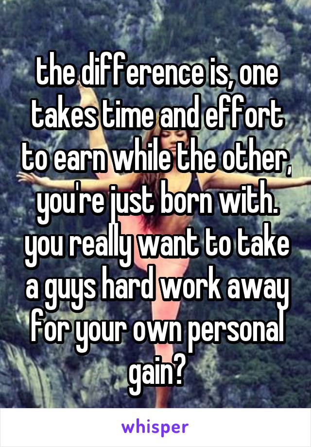 the difference is, one takes time and effort to earn while the other, you're just born with. you really want to take a guys hard work away for your own personal gain?