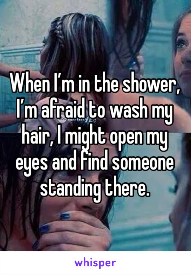 When I’m in the shower, I’m afraid to wash my hair, I might open my eyes and find someone standing there. 