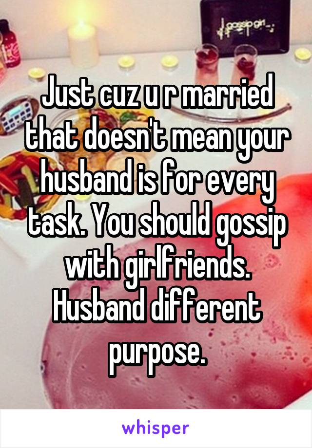 Just cuz u r married that doesn't mean your husband is for every task. You should gossip with girlfriends. Husband different purpose.