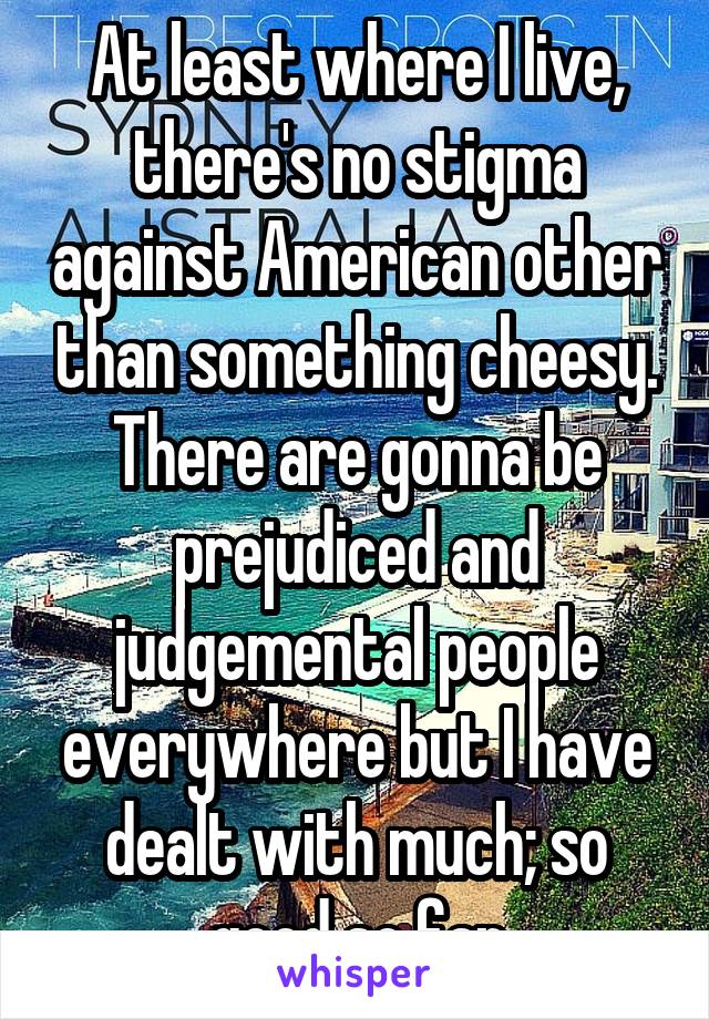 At least where I live, there's no stigma against American other than something cheesy. There are gonna be prejudiced and judgemental people everywhere but I have dealt with much; so good so far