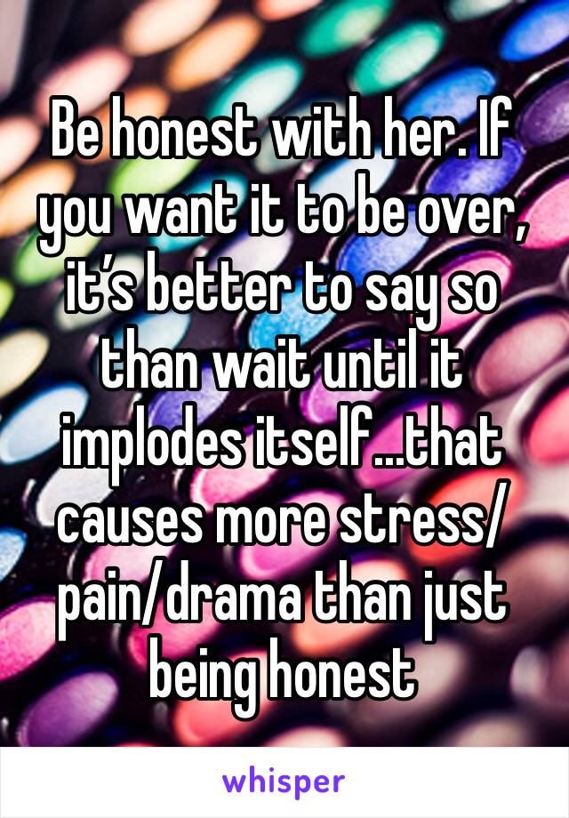 Be honest with her. If you want it to be over, it’s better to say so than wait until it implodes itself...that causes more stress/pain/drama than just being honest