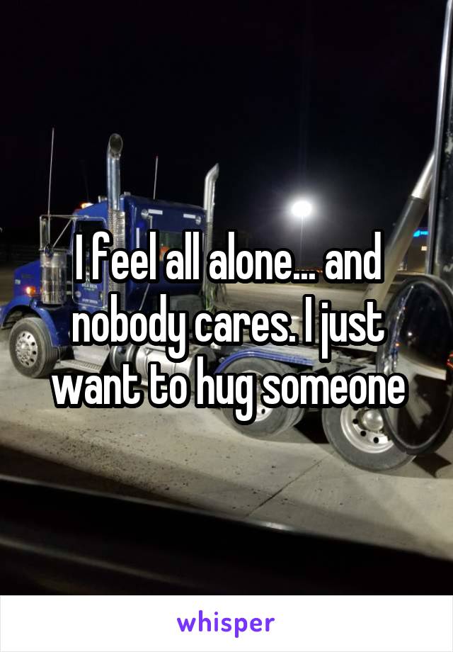 I feel all alone... and nobody cares. I just want to hug someone