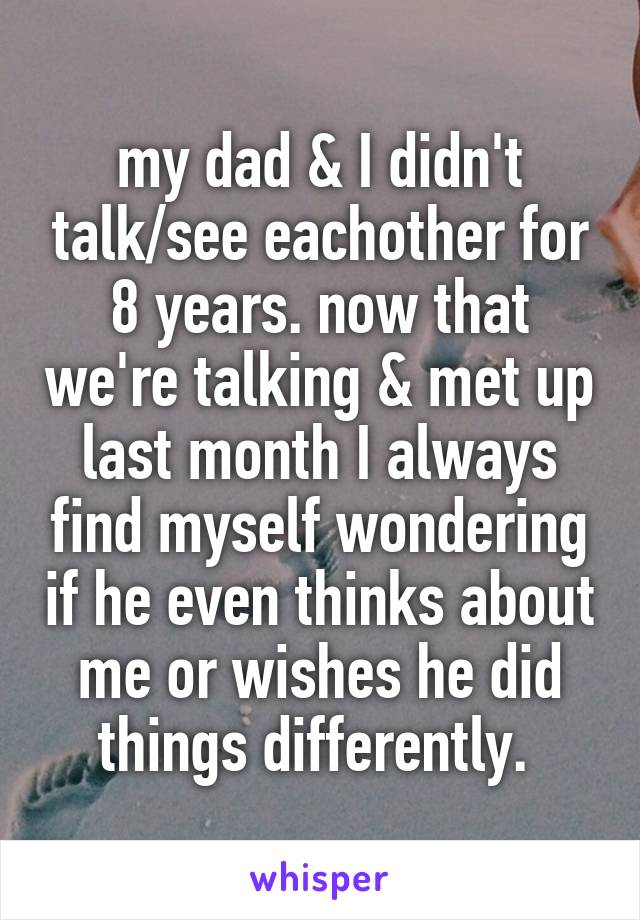 my dad & I didn't talk/see eachother for 8 years. now that we're talking & met up last month I always find myself wondering if he even thinks about me or wishes he did things differently. 
