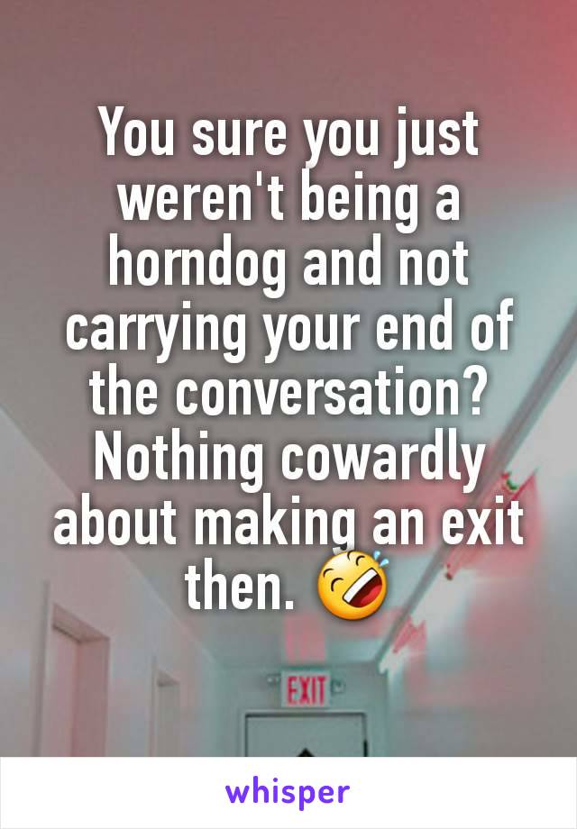 You sure you just weren't being a horndog and not carrying your end of the conversation?
Nothing cowardly about making an exit then. 🤣