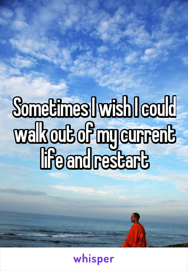 Sometimes I wish I could walk out of my current life and restart