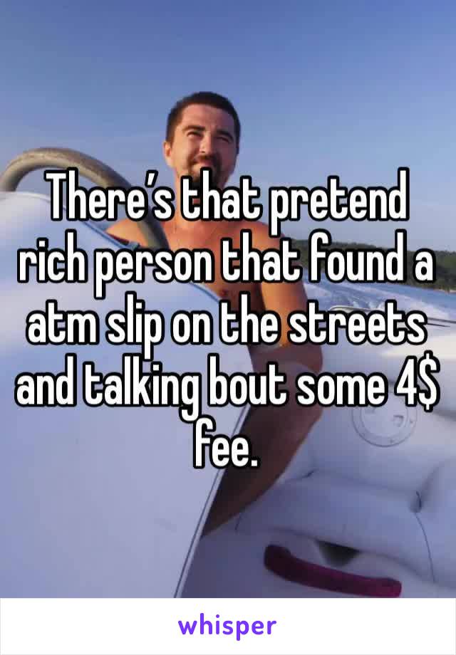 There’s that pretend rich person that found a atm slip on the streets and talking bout some 4$ fee. 
