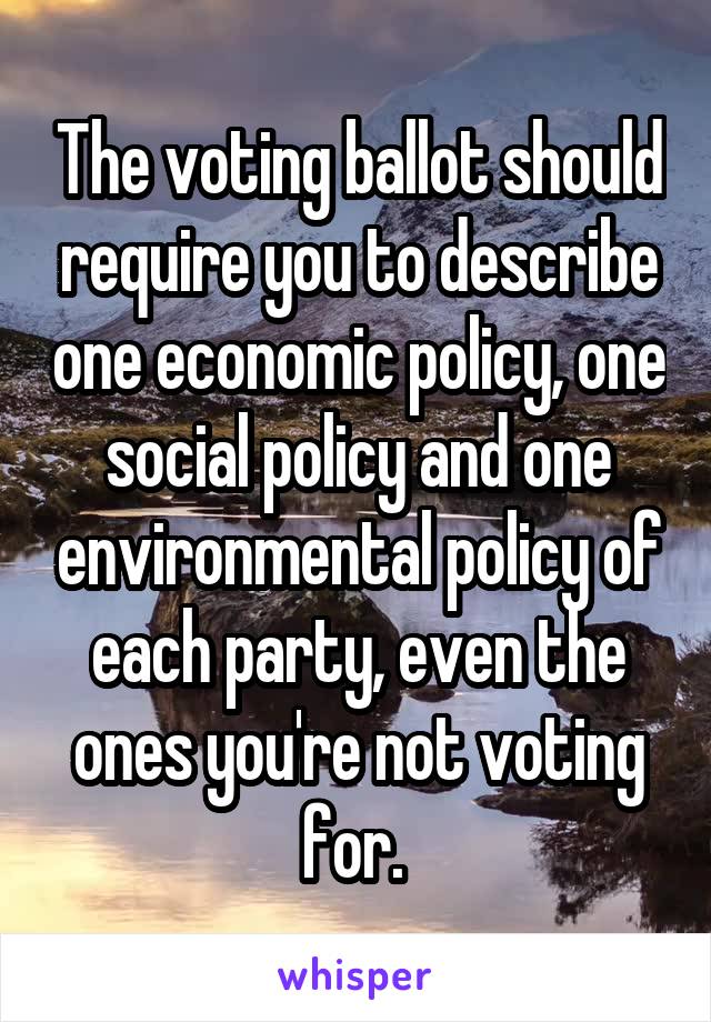 The voting ballot should require you to describe one economic policy, one social policy and one environmental policy of each party, even the ones you're not voting for. 