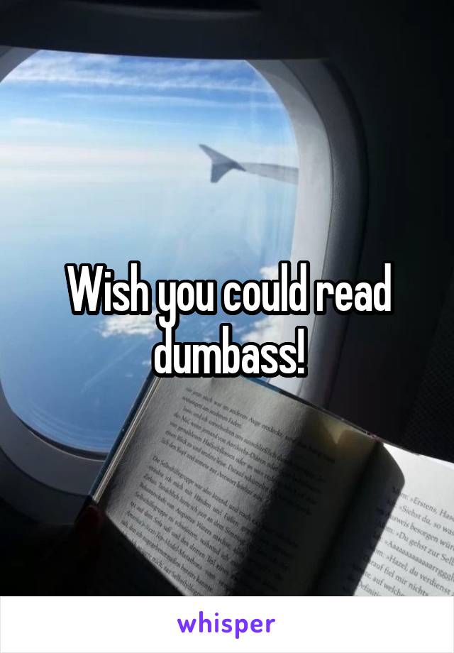 Wish you could read dumbass!